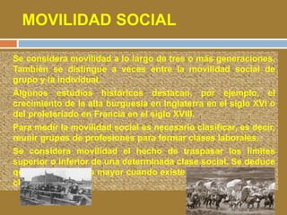 MOVILIDAD SOCIAL 
• Se considera movilidad a lo largo de tres o más generaciones. 
También se distingue a veces entre la movilidad social de 
grupo y la individual. 
• Algunos estudios históricos destacan, por ejemplo, el 
crecimiento de la alta burguesía en Inglaterra en el siglo XVI o 
del proletariado en Francia en el siglo XVIII. 
• Para medir la movilidad social es necesario clasificar, es decir, 
reunir grupos de profesiones para formar clases laborales. 
• Se considera movilidad el hecho de traspasar los límites 
superior o inferior de una determinada clase social. Se deduce 
que la movilidad es mayor cuando existe un mayor número de 
clases sociales. 
 