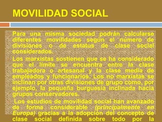 MOVILIDAD SOCIAL 
 Para una misma sociedad podrán calcularse 
diferentes movilidades según el número de 
divisiones o de estatus de clase social 
considerados. 
 Los marxistas sostienen que se ha considerado 
que el límite se encuentra entre la clase 
trabajadora o artesanal y la clase media de 
empleados y funcionarios. Los no marxistas se 
inclinan por otras divisiones de grupo como, por 
ejemplo, la pequeña burguesía inclinada hacia 
grupos conservadores. 
 Los estudios de movilidad social han avanzado 
de forma considerable (principalmente en 
Europa) gracias a la adopción del concepto de 
clase social definida sobre todo por la 
 