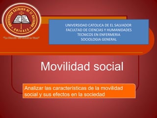 Movilidad social
UNIVERSIDAD CATOLICA DE EL SALVADOR
FACULTAD DE CIENCIAS Y HUMANIDADES
TECNICOS EN ENFERMERIA
SOCIOLOGIA GENERAL
Analizar las características de la movilidad
social y sus efectos en la sociedad
 