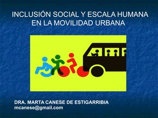 INCLUSIÓN SOCIAL Y ESCALA HUMANA
EN LA MOVILIDAD URBANA
DRA. MARTA CANESE DE ESTIGARRIBIA
mcanese@gmail.com
 
