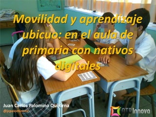 Movilidad y aprendizaje
ubicuo: en el aula de
primaria con nativos
digitales
Juan Carlos Palomino Quijorna
@jcpalominotic
 