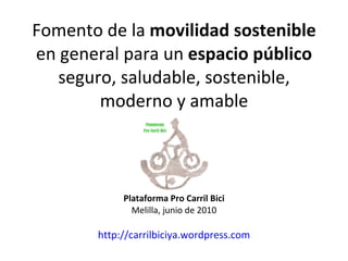 Fomento de la  movilidad sostenible  en general para un  espacio público  seguro, saludable, sostenible, moderno y amable Plataforma Pro Carril Bici Melilla, junio de 2010 http://carrilbiciya.wordpress.com 