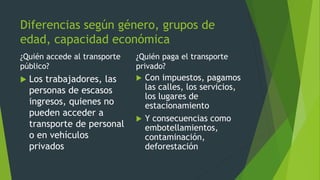 Diferencias según género, grupos de
edad, capacidad económica
¿Quién accede al transporte
público?
 Los trabajadores, las
personas de escasos
ingresos, quienes no
pueden acceder a
transporte de personal
o en vehículos
privados
¿Quién paga el transporte
privado?
 Con impuestos, pagamos
las calles, los servicios,
los lugares de
estacionamiento
 Y consecuencias como
embotellamientos,
contaminación,
deforestación
 