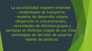 La accesibilidad requiere entender
- modalidades de transporte,
- modelos de desarrollo urbano
(dispersión vs concentración),
- necesidades de distintos grupos y
personas en distintos etapas de sus vidas
-estrategias de decisión de usuarios
-diseño de políticas
 