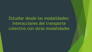 Estudiar desde las modalidades:
interacciones del transporte
colectivo con otras modalidades
 