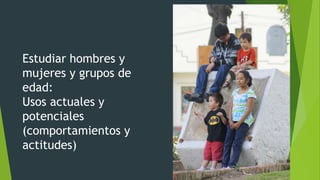 Estudiar hombres y
mujeres y grupos de
edad:
Usos actuales y
potenciales
(comportamientos y
actitudes)
 