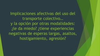 Implicaciones afectivas del uso del
transporte colectivo…
y la opción por otras modalidades:
¿le da miedo? ¿tiene experiencias
negativas de esperas largas, asaltos,
hostigamiento, agresión?
 