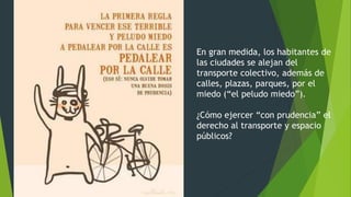 En gran medida, los habitantes de
las ciudades se alejan del
transporte colectivo, además de
calles, plazas, parques, por el
miedo (“el peludo miedo”).
¿Cómo ejercer “con prudencia” el
derecho al transporte y espacio
públicos?
 