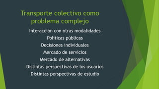 Transporte colectivo como
problema complejo
Interacción con otras modalidades
Políticas públicas
Decisiones individuales
Mercado de servicios
Mercado de alternativas
Distintas perspectivas de los usuarios
Distintas perspectivas de estudio
 