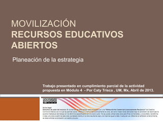 MOVILIZACIÓN
RECURSOS EDUCATIVOS
ABIERTOS
Planeación de la estrategia
Trabajo presentado en cumplimiento parcial de la actividad
propuesta en Módulo 4 - Por Caty Trisca , UM, Mx, Abril de 2013.
 