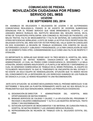 COMUNICADO DE PRENSA 
MOVILIZACIÓN CIUDADANA POR PÉSIMO 
SERVICIO DEL IMSS 
UCIZONI 
8 DE SEPTIEMBRE DEL 2014 
EN ASAMBLEA DE DELEGADOS Y DELEGADOS DE UCIZONI Y DE AUTORIDADES 
COMUNITARIAS REALIZADA EL PASADO 30 DE AGOSTO SE HICIERON NUMEROSAS 
DENUNCIAS POR EL PÉSIMO SERVICIO QUE VIENE BRINDANDO EL HOSPITAL Y LAS 
UNIDADES MEDICO RURALES DEL INSTITUTO MEXICANO DEL SEGURO SOCIAL EN EL 
ISTMO DE TEHUANTEPEC-PAPALOAPAN. SON COMUNES EL RECHAZO DE PACIENTES, LOS 
MALOS TRATOS, FALTA DE MEDICAMENTOS Y FALTA DE MATERIAL DE CURACIÓN ENTRE 
OTRAS DEFICIENCIAS SEÑALADAS. A ESTO SE SUMA LA ACTITUD POCO RESPETUOSA DEL 
DELEGADO ESTATAL DEL IMSS DOCTOR VÍCTOR PÉREZ DEL VALLE QUIEN HA CANCELADO 
EN DOS OCASIONES LA REUNIÓN DE TRABAJO ACORDADA CON COMITÉS DE SALUD, 
AUTORIDADES LOCALES Y JUBILADOS Y PENSIONADOS, LA ULTIMA CANCELACIÓN SE HIZO 
DE UN MOMENTO PARA OTRO, CONSIDERÁNDOSE ELLO COMO UNA FALTA DE RESPETO Y 
ATENCIÓN. 
ES IMPORTANTE EL SEÑALAR QUE DESDE HACE YA TRES MESES EL HOSPITAL DEL IMSS-OPORTUNIDADES 
DE MATÍAS ROMERO, OAXACA CARECE DE DIRECTOR Y DE 
ADMINISTRADOR, LO CUAL HA TRAÍDO COMO CONSECUENCIA EL DESORDEN Y LA MALA 
ATENCIÓN, SIENDO ADEMÁS INSUFICIENTE LA PLANTILLA DE MÉDICOS Y ENFERMERAS LO 
CUAL HA GENERADO SOBRECARGA DE TRABAJO EN EL MISMO PERSONAL. EL EQUIPO ES 
TOTALMENTE INSUFICIENTE YA QUE EL TOMÓGRAFO SE ENCUENTRA EN MAL ESTADO Y 
NO EXISTE UN SOLO EQUIPO DE HEMODIALIZACIÒN, SITUACIÓN QUE YA HEMOS HECHO 
DEL CONOCIMIENTO DE LA DEFENSORÍA DE LOS DERECHOS HUMANOS DE LOS PUEBLOS 
DE OAXACA A LA CUAL LE HEMOS REQUERIDO YA UNA RECOMENDACIÓN. 
ANTE ESTA SITUACIÓN SE ACORDÓ MOVILIZARNOS PARA EL PRÓXIMO MIÉRCOLES 10 DE 
SEPTIEMBRE Y REALIZAR UN PLANTÓN PERMANENTE HASTA QUE NO SEA RESUELTA LA 
PROBLEMÁTICA QUE AQUÍ DENUNCIAMOS, SIENDO LAS PRINCIPALES EXIGENCIAS: 
A) DESIGNACIÓN DE DIRECTOR Y ADMINISTRADOR DEL HOSPITAL IMSS 
OPORTUNIDADES DE MATÍAS ROMERO. 
B) BRINDAR SERVICIOS DE CALIDAD Y CALIDEZ, Y LA APLICACIÓN DEL PROGRAMA “0” 
RECHAZO A MUJERES EMBARAZADAS” Y ALTO A LAS MUERTES INFANTILES, TRATO 
DIGNO Y SIN DISCRIMINACIÓN. 
C) DOTACIÓN SUFICIENTE DE MEDICAMENTOS Y DE MATERIAL DE CURACIÓN PARA EL 
HOSPITAL DE MATÍAS ROMERO Y LAS UNIDADES MÉDICAS RURALES. 
D) REPROGRAMACIÓN DE REUNIÓN DE TRABAJO CON EL DELEGADO ESTATAL DEL 
IMSS 
 