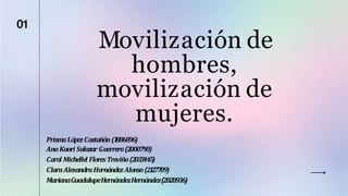 Movilización de
hombres,
movilización de
mujeres.
01
PrismaLópezCastañón (1
886896)
AnaKaori SalazarGuerrero(2000790)
Carol Michellel FloresTreviño(203
3
445)
ClaraAlexandraHernándezAlonso(21
27709)
MarianaGuadalupeHernándezHernández(2028936)
 