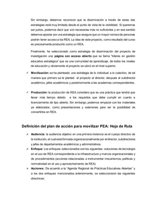 Sin embargo, debemos reconocer que la diseminación a través de estas dos 
estrategias está muy limitada desde el punto de vista de la visibilidad. Si queremos 
ser justos, podemos decir que son necesarias más no suficientes y en ese sentido 
debemos apostar por una estrategia que asegure que un mayor número de personas 
podrán tener acceso a los REA. La idea de este proyecto, como resultado del curso 
es precisamente producirlo como un REA. 
Finalmente, he seleccionado como estrategia de diseminación del proyecto de 
investigación una página con acceso abierto que se llama “líderes en gestión 
educativa estratégica” que es una comunidad de aprendizaje, de todos los niveles 
de educación y obviamente el proyecto se ubicó en el nivel superior. 
 Movilización: se ha planteado una estrategia de lo individual a lo colectivo, de tal 
manera que primero se le planteó el proyecto al director, después al subdirector 
académico, jefes académicos y posteriormente a las academias correspondientes. 
 Producción: la producción de REA considero que es una práctica que tendrá que 
llevar más tiempo debido a los requisitos que debe cumplir en cuanto a 
licenciamiento de tipo abierto. Sin embargo, podemos empezar con los materiales 
ya elaborados, como presentaciones y exámenes para ver la posibilidad de 
convertirlos en REA. 
Definición del plan de acción para movilizar PEA: Hoja de Ruta 
 Audiencia: la audiencia objetivo en una primera instancia es el cuerpo directivo de 
la institución, el cual está formada organizacionalmente por el director, subdirectores 
y jefes de departamentos académicos y administrativos. 
 Enfoque: Los enfoques seleccionados son los siguientes: soluciones de tecnología 
en el uso de REA correspondiente a la infraestructura y marcos organizacionales y 
de procedimientos (acciones relacionadas a instrumentar mecanismos, políticas y 
normatividad en el uso y aprovechamiento de REA) 
 Acciones: De acuerdo a la “Agenda Regional de Prácticas Educativas Abiertas” y 
a los dos enfoques mencionados anteriormente, se seleccionaron las siguientes 
directrices: 
 