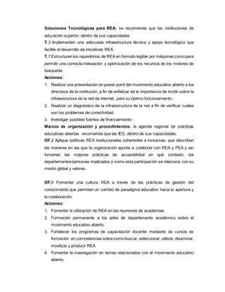 Soluciones Tecnológicas para REA: se recomienda que las instituciones de 
educación superior, dentro de sus capacidades: 
T.3 Implementen una adecuada infraestructura técnica y apoyo tecnológico que 
facilite el desarrollo de iniciativas REA. 
T.7 Estructuren los repositorios de REA en formato legible por máquinas como para 
permitir una correcta indexación y optimización de los recursos de los motores de 
búsqueda. 
Acciones: 
1. Realizar una presentación en power point del movimiento educativo abierto a los 
directivos de la institución, a fin de enfatizar de la importancia de incidir sobre la 
infraestructura de la red de internet, para su óptimo funcionamiento. 
2. Realizar un diagnóstico de la infraestructura de la red a fin de verificar cuáles 
son los problemas de conectividad. 
3. Investigar posibles fuentes de financiamiento 
Marcos de organización y procedimientos: la agenda regional de prácticas 
educativas abiertas recomienda que las IES, dentro de sus capacidades: 
OF.2 Aplique políticas REA institucionales coherentes e inclusivas, que describan 
las maneras en las que la organización apunta a colaborar con REA y PEA y así 
fomentar las mejores prácticas de accesibilidad en qué contexto, los 
departamentos/personas implicados y como esta participación se relaciona con su 
misión global y valores. 
OF.5 Fomentar una cultura REA a través de las prácticas de gestión del 
conocimiento que permitan un cambio de paradigma educativo hacia la apertura y 
la colaboración. 
Acciones: 
1. Fomentar la utilización de REA en las reuniones de academias. 
2. Formación permanente a los jefes de departamento académico sobre el 
movimiento educativo abierto. 
3. Fortalecer los programas de capacitación docente mediante de cursos de 
formación en competencias sobre como buscar, seleccionar, utilizar, diseminar, 
movilizar y producir REA 
4. Fomentar la investigación en temas relacionados con el movimiento educativo 
abierto. 
 