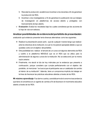 5. Rescatar la producción académica e incentivar a los docentes a fin de garantizar 
la producción de REA. 
6. Incentivar a los investigadores a fin de garantizar la publicación de sus trabajos 
de investigación en plataformas de acceso abierto y protegidos con 
licenciamiento de tipo abierto. 
 Evaluación: Evalúa los resultados bajo los cuales consideras que las acciones de 
tu hoja de ruta son exitosos. 
Analizar posibilidades de evidencia del portafolio de presentación: 
analizando qué evidencia presentar tenía diversas alternativas como las siguientes: 
 Realizar la presentación power point, -que de cualquier manera tengo que realizar-ante 
los directivos de la institución, la cual no me pareció apropiada debido a que se 
quedaba corta con el objetivo del portafolio. 
 Otra posibilidad era realizar el temario de un curso con algunos elementos de REA 
y subirlo a la plataforma MOODLE que es el REA que se utiliza para la 
administración de algunos cursos de la institución. No se seleccionó por la misma 
razón anterior. 
 Finalmente, me decidí el día de hoy miércoles por la evidencia que presento a 
continuación, porque considero que cumple perfectamente con el objetivo del 
portafolio, al mencionar: “se busca que el participante sea un catalizador de cambio 
al interior de su institución”. Además, tiene un compromiso implícito de trabajar en 
la línea de favorecer las prácticas educativas abiertas a través de los REA. 
Mi máximo aprendizaje: Fue darme cuenta y sensibilizarme de la enorme trascendencia 
que tiene el convertirse en un agente de cambio a fin de favorecer el movimiento educativo 
abierto a través de los REA. 
 