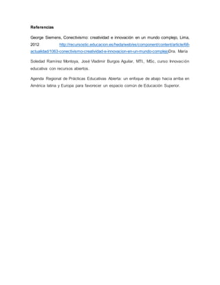 Referencias 
George Siemens, Conectivismo: creatividad e innovación en un mundo complejo, Lima, 
2012 http://recursostic.educacion.es/heda/web/es/component/content/article/68- 
actualidad/1063-conectivismo-creatividad-e-innovacion-en-un-mundo-complejoDra. María 
Soledad Ramírez Montoya, José Vladimir Burgos Aguilar, MTI., MSc, curso: Innovación 
educativa con recursos abiertos. 
Agenda Regional de Prácticas Educativas Abierta: un enfoque de abajo hacia arriba en 
América latina y Europa para favorecer un espacio común de Educación Superior. 
