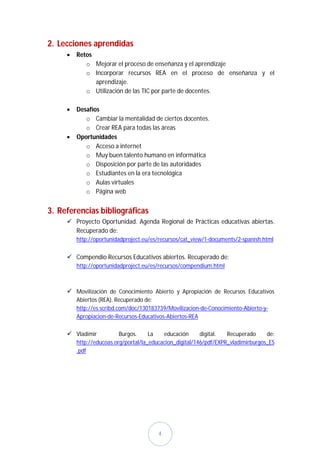 2. Lecciones aprendidas
        Retos
            o Mejorar el proceso de enseñanza y el aprendizaje
            o Incorporar recursos REA en el proceso de enseñanza y el
               aprendizaje.
            o Utilización de las TIC por parte de docentes.

        Desafíos
            o Cambiar la mentalidad de ciertos docentes.
            o Crear REA para todas las áreas
        Oportunidades
            o Acceso a internet
            o Muy buen talento humano en informática
            o Disposición por parte de las autoridades
            o Estudiantes en la era tecnológica
            o Aulas virtuales
            o Página web


3. Referencias bibliográficas
      Proyecto Oportunidad. Agenda Regional de Prácticas educativas abiertas.
       Recuperado de:
         http://oportunidadproject.eu/es/recursos/cat_view/1-documents/2-spanish.html


      Compendio Recursos Educativos abiertos. Recuperado de:
         http://oportunidadproject.eu/es/recursos/compendium.html



      Movilización de Conocimiento Abierto y Apropiación de Recursos Educativos
         Abiertos (REA). Recuperado de:
         http://es.scribd.com/doc/130183739/Movilizacion-de-Conocimiento-Abierto-y-
         Apropiacion-de-Recursos-Educativos-Abiertos-REA

      Vladimir           Burgos.     La   educación      digital.  Recuperado     de:
         http://educoas.org/portal/la_educacion_digital/146/pdf/EXPR_vladimirburgos_ES
         .pdf




                                        4
 