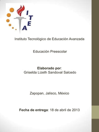 Instituto Tecnológico de Educación Avanzada


           Educación Preescolar



             Elaborado por:
     Griselda Lizeth Sandoval Salcedo




         Zapopan, Jalisco, México



  Fecha de entrega: 18 de abril de 2013
 