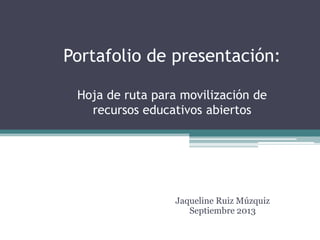 Portafolio de presentación:
Hoja de ruta para movilización de
recursos educativos abiertos
Jaqueline Ruiz Múzquiz
Septiembre 2013
 