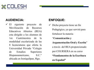 AUDIENCIA: 
 El siguiente proyecto de 
Movilización de Recursos 
Educativos Abiertos (REA) 
esta dirigido a los alumnos de 
1er. Cuatrimestres de la 
modalidad escolarizada de las 
8 licenciaturas que oferta la 
Universidad Privada “Colegio 
de Estudios Superiores 
Hispanoamericano, S.C.” 
ubicada en Ixmiquilpan, Hgo. 
ENFOQUE: 
 Dicho proyecto tiene un fin 
Pedagógico, ya que servirá para 
fortalecer la materia 
“Comunicación y 
Argumentación Oral y Escrita” 
a través del REA proporcionado 
por COURSERA en su curso 
“Fundamentos de la Escritura 
en Español” 
 