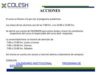 ACCIONES 
El curso se llevara a la par con el programa académico. 
Las clases de los alumnos son de las 7:00 hrs. a la 14:00 o 15:00 hrs. 
Se abrirá una cuenta de FACEBOOK para aclara dudas y hacer los cometarios 
respectivos del curso el responsable del curso dará respuesta. 
La universidad tiene un horario de atención de 
7:00 a 17:00 hrs. Lunes a Jueves 
7:00 a 19:00 hrs. Viernes 
7:00 a 15:00 hrs. Sábados 
Así mismo se cuenta con acceso a internet abierto y laboratorio de computo. 
CONSULTA: 
CALENDARIO INSTITUCIONAL PROGRAMA DE 
ESTUDIOS 
 