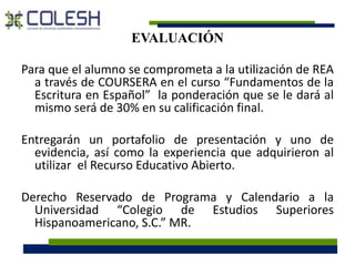 EVALUACIÓN 
Para que el alumno se comprometa a la utilización de REA 
a través de COURSERA en el curso “Fundamentos de la 
Escritura en Español” la ponderación que se le dará al 
mismo será de 30% en su calificación final. 
Entregarán un portafolio de presentación y uno de 
evidencia, así como la experiencia que adquirieron al 
utilizar el Recurso Educativo Abierto. 
Derecho Reservado de Programa y Calendario a la 
Universidad “Colegio de Estudios Superiores 
Hispanoamericano, S.C.” MR. 
