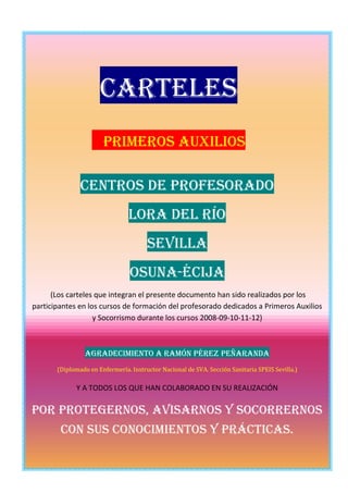 Carteles
                       Primeros Auxilios

               Centros de Profesorado
                                Lora del río
                                       Sevilla
                                 Osuna-Écija
      (Los carteles que integran el presente documento han sido realizados por los
participantes en los cursos de formación del profesorado dedicados a Primeros Auxilios
                   y Socorrismo durante los cursos 2008-09-10-11-12)



                 Agradecimiento a ramón Pérez Peñaranda
       (Diplomado en Enfermería. Instructor Nacional de SVA. Sección Sanitaria SPEIS Sevilla.)

             Y A TODOS LOS QUE HAN COLABORADO EN SU REALIZACIÓN

Por protegernos, avisarnos y socorrernos
        con sus conocimientos y prácticas.
 