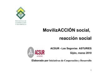 MovilizACCIÓN social,
                        reacción social

                ACSUR - Las Segovias ASTURIES
                                  Gijón, marzo 2010


Elaborado por Iniciativas de Cooperación y Desarrollo


                                                    1
 