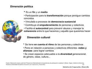 Dimensión política

                                  • Es un fin y un medio
                                  • Participación para la transformación porque persigue cambios
                                  concretos
                                  • Vinculada a procesos de democracia sustancial
                                  • Contribuye al empoderamiento de personas y colectivos
                                  • Facilita el autocontrol para prevenir abusos y manejar la
                                  coherencia entre lo que hacemos y aquello que queremos hacer

                                        Dimensión cultural

                                 • Se tiene en cuenta el ritmo de las personas y colectivos
                                 • Pone en relación a personas y colectivos diferentes -redes y
                                 alianzas- para lograr cambios
                                 • Se crean espacios adecuados a la diversidad generacional,
                                 de género, clase, cultura...

Fuente: Elaboración propia a partir del “Proyecto de Sistematización de experiencias de participación ciudadana” (Alboan, Hegoa, Instituto de Derechos
Humanos Universidad de Deusto e Iniciativas de Cooperación y Desarrollo)                                                                            11
                                                                                                             Iniciativas de Cooperación y Desarrollo
 
