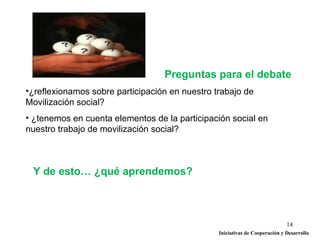Preguntas para el debate
•¿reflexionamos sobre participación en nuestro trabajo de
Movilización social?
• ¿tenemos en cuenta elementos de la participación social en
nuestro trabajo de movilización social?



 Y de esto… ¿qué aprendemos?



                                                                             14
                                                Iniciativas de Cooperación y Desarrollo
 