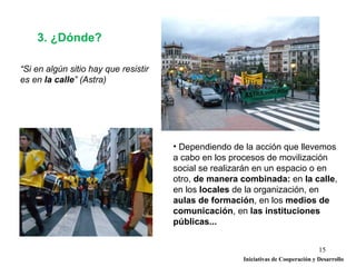 3. ¿Dónde?

“Si en algún sitio hay que resistir
es en la calle” (Astra)




                                      • Dependiendo de la acción que llevemos
                                      a cabo en los procesos de movilización
                                      social se realizarán en un espacio o en
                                      otro, de manera combinada: en la calle,
                                      en los locales de la organización, en
                                      aulas de formación, en los medios de
                                      comunicación, en las instituciones
                                      públicas...


                                                                                   15
                                                      Iniciativas de Cooperación y Desarrollo
 