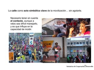 La calle como acto simbólico clave de la movilización… sin agotarla.


  Necesario tener en cuenta
  el contexto, aunque a
  ratos sea difícil manejarlo,
  y es que influye en la
  capacidad de incidir.




                                                                               16
                                                      Iniciativas de Cooperación y Desarrollo
 
