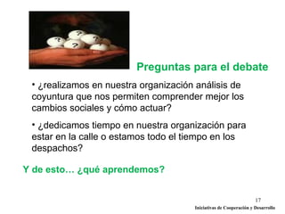 Preguntas para el debate
 • ¿realizamos en nuestra organización análisis de
 coyuntura que nos permiten comprender mejor los
 cambios sociales y cómo actuar?
 • ¿dedicamos tiempo en nuestra organización para
 estar en la calle o estamos todo el tiempo en los
 despachos?

Y de esto… ¿qué aprendemos?


                                                                   17
                                      Iniciativas de Cooperación y Desarrollo
 
