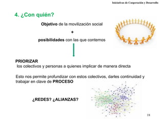 Iniciativas de Cooperación y Desarrollo



4. ¿Con quién?
              Objetivo de la movilización social

                              +
            posibilidades con las que contemos




PRIORIZAR
 los colectivos y personas a quienes implicar de manera directa

Esto nos permite profundizar con estos colectivos, darles continuidad y
trabajar en clave de PROCESO



         ¿REDES? ¿ALIANZAS?


                                                                                  18
 