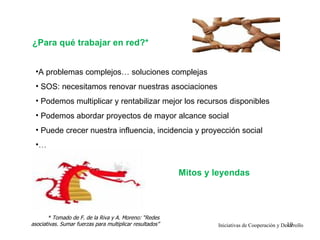 ¿Para qué trabajar en red?*


 •A problemas complejos… soluciones complejas
 • SOS: necesitamos renovar nuestras asociaciones
 • Podemos multiplicar y rentabilizar mejor los recursos disponibles
 • Podemos abordar proyectos de mayor alcance social
 • Puede crecer nuestra influencia, incidencia y proyección social
 •…


                                                          Mitos y leyendas



       * Tomado de F. de la Riva y A. Moreno: “Redes
asociativas. Sumar fuerzas para multiplicar resultados”                                          19
                                                                  Iniciativas de Cooperación y Desarrollo
 