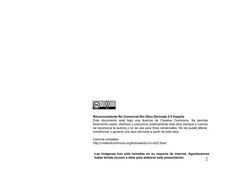 Reconocimiento No Comercial-Sin Obra Derivada 2.5 España
Este documento está bajo una licencia de Creative Commons. Se permite
libremente copiar, distribuir y comunicar públicamente esta obra siempre y cuando
se reconozca la autoría y no se use para fines comerciales. No se puede alterar,
transformar o generar una obra derivada a partir de esta obra.

Licencia completa:
http://creativecommons.org/licenses/by-nc-nd/2.5/es/


 Las imágenes han sido tomadas en su mayoría de internet. Agradecemos
 haber tenido acceso a ellas para elaborar esta presentación.
                                                                               2
 