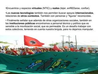 •Encuentros y espacios virtuales (NTIC) y reales (tejer, enREDarse, confiar).
•Las nuevas tecnologías también nos permiten buscar apoyos internacionales,
relaciones de otros contextos. También con personas y “figuras” reconocidas.
• Finalmente señalar que además de otras organizaciones sociales, también en
las instituciones públicas encontramos a personal técnico y político que es
sensible a la movilización social, que es permeable. Es un desafío trabajar con
estos colectivos, teniendo en cuenta nuestra brújula, para no dejarnos manipular.




                                                                                     21
                                                        Iniciativas de Cooperación y Desarrollo
 