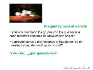Preguntas para el debate
• ¿hemos priorizado los grupos con los que llevar a
cabo nuestras acciones de Movilización social?
• ¿aprovechamos y promovemos el trabajo en red en
nuestro trabajo de movilización social?

Y de esto… ¿qué aprendemos?


                                                                    22
                                       Iniciativas de Cooperación y Desarrollo
 