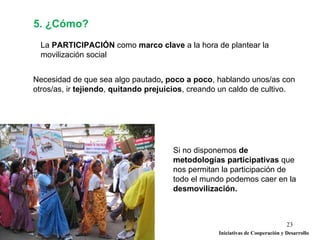 5. ¿Cómo?
  La PARTICIPACIÓN como marco clave a la hora de plantear la
  movilización social


Necesidad de que sea algo pautado, poco a poco, hablando unos/as con
otros/as, ir tejiendo, quitando prejuicios, creando un caldo de cultivo.




                                      Si no disponemos de
                                      metodologías participativas que
                                      nos permitan la participación de
                                      todo el mundo podemos caer en la
                                      desmovilización.



                                                                                23
                                                   Iniciativas de Cooperación y Desarrollo
 