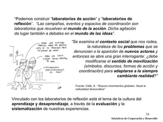 “Podemos construir “laboratorios de acción” y “laboratorios de
 reflexión”. “Las campañas, eventos y espacios de coordinación son
 laboratorios que revuelven el mundo de la acción. Dicha agitación
 da lugar también a debates en el mundo de las ideas”.

                                  “Se examina el contexto social que nos rodea,
                                           la naturaleza de los problemas que se
                                    denuncian o la aparición de nuevos actores y
                                   entonces se abre una gran interrogante: ¿debe
                                          modificarse el sentido de movilización
                                         (símbolos, discursos, formas de acción y
                                      coordinación) para adaptarse a la siempre
                                                            cambiante realidad?”

                                    Fuente: Calle, A.: “Nuevos movimientos globales. Hacia la
                                    radicalidad democrática”


Vinculado con los laboratorios de reflexión está el tema de la cultura del
aprendizaje y desaprendizaje, a través de la evaluación y la
sistematización de nuestras experiencias.
                                                                                                24
                                                                 Iniciativas de Cooperación y Desarrollo
 