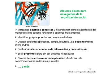 Algunas pistas para
                                         navegantes de la
                                          movilización social



 Marcarnos objetivos concretos y no presentar cambios abstractos del
mundo (esto no supone renunciar a objetivos más amplios)
 Identificar grupos prioritarios de nuestro trabajo
 Dedicar esfuerzos (personas, tiempo, recursos...) al seguimiento de
estos grupos
 Realizar una labor continua de información y comunicación
 Estar presentes (pero sin ser pesados ni pesadas)
 Ofrecer formas concretas de implicación, desde las más
comprometidas hasta las más puntuales

 … y más
                                                                             25
                                                Iniciativas de Cooperación y Desarrollo
 