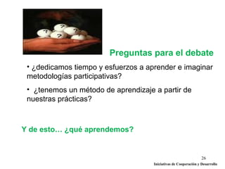 Preguntas para el debate
 • ¿dedicamos tiempo y esfuerzos a aprender e imaginar
 metodologías participativas?
 • ¿tenemos un método de aprendizaje a partir de
 nuestras prácticas?



Y de esto… ¿qué aprendemos?


                                                                  26
                                     Iniciativas de Cooperación y Desarrollo
 