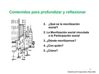 Contenidos para profundizar y reflexionar


                  2. ¿Qué es la movilización
                     social?
                  2. La Movilización social vinculada
                      a la Participación social
                  3. ¿Dónde movilizarnos?
                  4. ¿Con quién?
                  5. ¿Cómo?




                                                                  4
                                    Iniciativas de Cooperación y Desarrollo
 