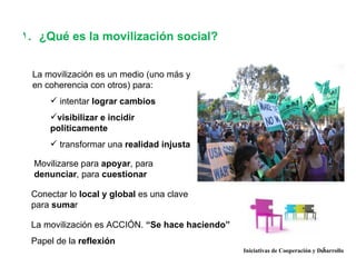 1. ¿Qué es la movilización social?


 La movilización es un medio (uno más y
 en coherencia con otros) para:
      intentar lograr cambios
     visibilizar e incidir
     políticamente
      transformar una realidad injusta

  Movilizarse para apoyar, para
  denunciar, para cuestionar

 Conectar lo local y global es una clave
 para sumar

 La movilización es ACCIÓN. “Se hace haciendo”
 Papel de la reflexión
                                                                               5
                                                 Iniciativas de Cooperación y Desarrollo
 