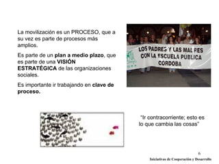 La movilización es un PROCESO, que a
su vez es parte de procesos más
amplios.
Es parte de un plan a medio plazo, que
es parte de una VISIÓN
ESTRATÉGICA de las organizaciones
sociales.
Es importante ir trabajando en clave de
proceso.



                                           “Ir contracorriente; esto es
                                          lo que cambia las cosas”




                                                                            6
                                              Iniciativas de Cooperación y Desarrollo
 