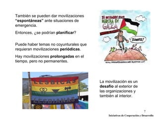 También se pueden dar movilizaciones
“espontáneas” ante situaciones de
emergencia.
Entonces, ¿se podrían planificar?

Puede haber temas no coyunturales que
requieran movilizaciones periódicas.
Hay movilizaciones prolongadas en el
tiempo, pero no permanentes.




                                        La movilización es un
                                        desafío al exterior de
                                        las organizaciones y
                                        también al interior.


                                                                           7
                                             Iniciativas de Cooperación y Desarrollo
 