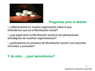 Preguntas para el debate
• ¿reflexionamos en nuestra organización sobre lo que
entendemos que es la Movilización social?
• ¿qué papel tiene la Movilización social en las planeaciones
estratégicas de nuestras organizaciones?
• ¿participamos en procesos de Movilización social o son acciones
concretas y puntuales?


Y de esto… ¿qué aprendemos?


                                                                               8
                                                 Iniciativas de Cooperación y Desarrollo
 