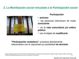 2. La Movilización social vinculada a la Participación social

                                                                                                    Participación
                                                                          • proceso
                                                                          • las personas intervienen de modo
                                                                          consciente
                                                                          • en la vida comunitaria y/o esfera
                                                                          pública
                                                                          • con el objeto de modificarla


              “Participación ciudadana”: procesos directamente
              relacionados con la capacidad y/o posibilidad de decisión



 Fuente: Elaboración propia a partir del “Proyecto de Sistematización de experiencias de participación ciudadana” (Alboan, Hegoa, Instituto de Derechos
 Humanos Universidad de Deusto e Iniciativas de Cooperación y Desarrollo)                                                                             9
                                                                                                              Iniciativas de Cooperación y Desarrollo
 