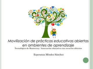 Movilización de prácticas educativas abiertas
en ambientes de aprendizaje
Tecnológico de Monterrey: Innovación educativa con recursos abiertos
Esperanza Méndez Sánchez
 
