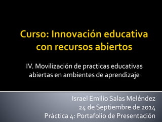 IV. Movilización de practicas educativas 
abiertas en ambientes de aprendizaje 
Israel Emilio Salas Meléndez 
24 de Septiembre de 2014 
Práctica 4: Portafolio de Presentación 
 